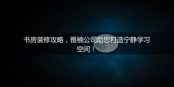 书房装修攻略，雅楠公司助您打造宁静学习空间！