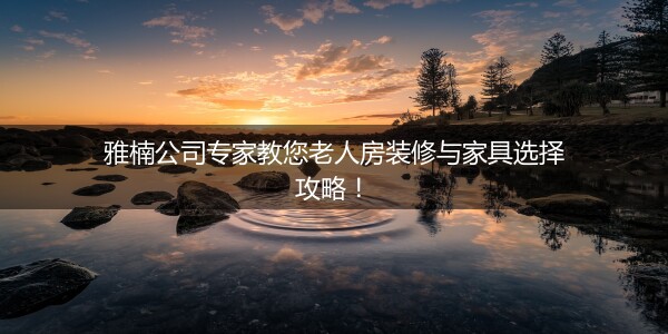 雅楠公司专家教您老人房装修与家具选择攻略！